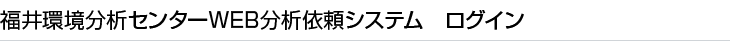 福井環境分析センターWEB分析依頼システム　ログイン